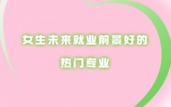 熱門專業有哪些專業適合女生,女生未來就業前景好的專業推薦